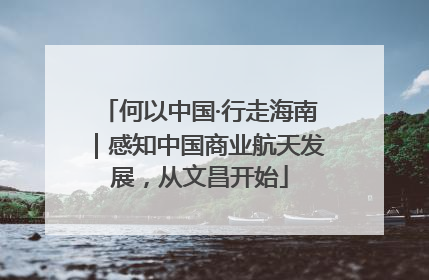 何以中国·行走海南｜感知中国商业航天发展，从文昌开始