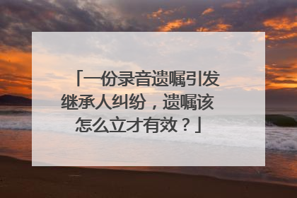 一份录音遗嘱引发继承人纠纷，遗嘱该怎么立才有效？
