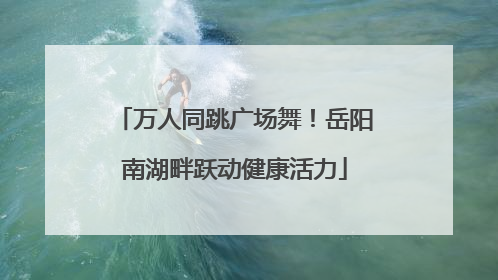 万人同跳广场舞！岳阳南湖畔跃动健康活力
