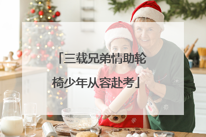 三载兄弟情助轮椅少年从容赴考