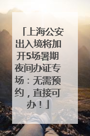 上海公安出入境将加开5场暑期夜间办证专场：无需预约，直接可办！
