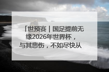 世预赛｜国足提前无缘2026年世界杯，与其悲伤，不如尽快从选帅开始重建