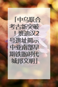 中乌联合考古新突破！班迪汉2号遗址揭示中亚南部早期铁器时代城邦文明