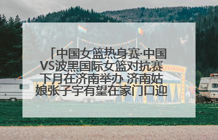 中国女篮热身赛·中国VS波黑国际女篮对抗赛下月在济南举办 济南姑娘张子宇有望在家门口迎来国家队首秀