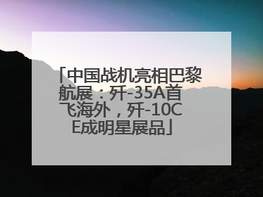 中国战机亮相巴黎航展：歼-35A首飞海外，歼-10CE成明星展品