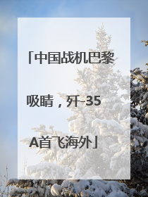中国战机巴黎吸睛，歼-35A首飞海外