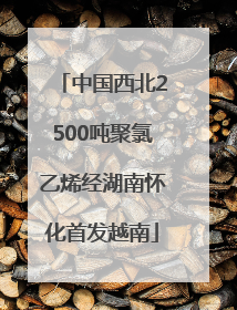 中国西北2500吨聚氯乙烯经湖南怀化首发越南