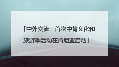 中外交流｜首次中肯文化和旅游季活动在肯尼亚启动