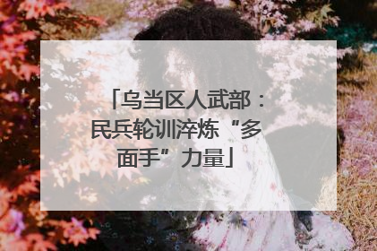 乌当区人武部：民兵轮训淬炼“多面手”力量