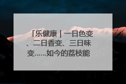 乐健康｜一日色变、二日香变、三日味变……如今的荔枝能存放多久？