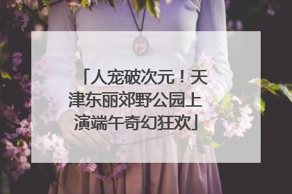 人宠破次元！天津东丽郊野公园上演端午奇幻狂欢