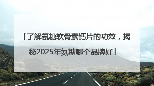 了解氨糖软骨素钙片的功效，揭秘2025年氨糖哪个品牌好