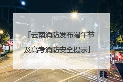 云南消防发布端午节及高考消防安全提示