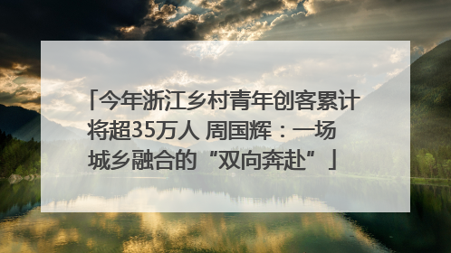 今年浙江乡村青年创客累计将超35万人 周国辉：一场城乡融合的“双向奔赴”