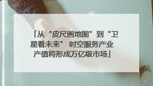 从“皮尺画地图”到“卫星看未来” 时空服务产业产值将形成万亿级市场