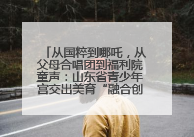 从国粹到哪吒，从父母合唱团到福利院童声：山东省青少年宫交出美育“融合创新”答卷