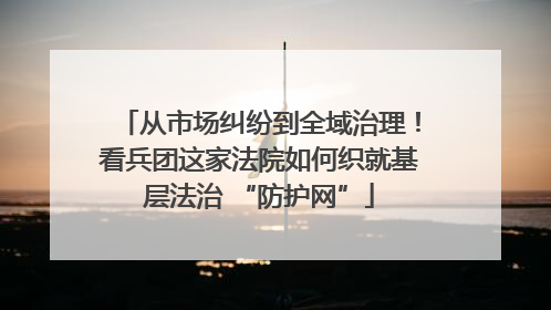 从市场纠纷到全域治理！看兵团这家法院如何织就基层法治 “防护网”