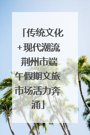 传统文化+现代潮流 荆州市端午假期文旅市场活力奔涌