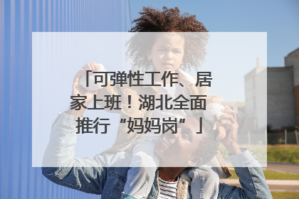 可弹性工作、居家上班！湖北全面推行“妈妈岗”
