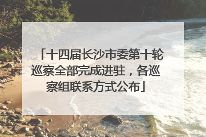 十四届长沙市委第十轮巡察全部完成进驻，各巡察组联系方式公布
