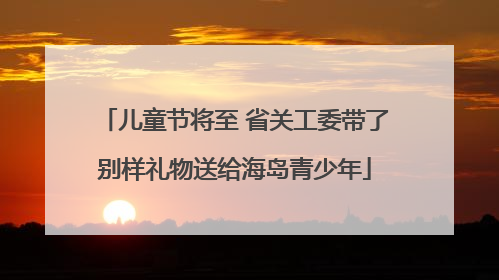 儿童节将至 省关工委带了别样礼物送给海岛青少年