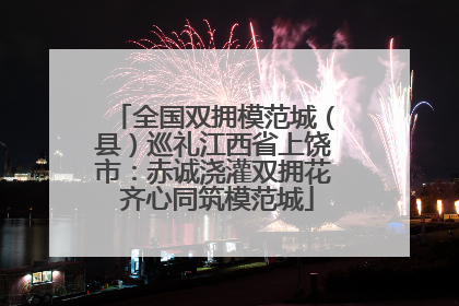 全国双拥模范城（县）巡礼江西省上饶市：赤诚浇灌双拥花 齐心同筑模范城