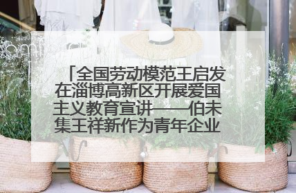 全国劳动模范王启发在淄博高新区开展爱国主义教育宣讲——伯未集王祥新作为青年企业家代表作主题演讲