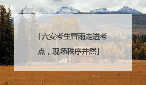 六安考生冒雨走进考点，现场秩序井然