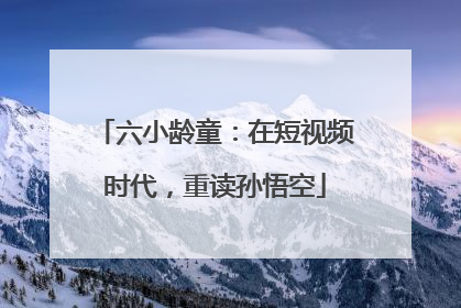 六小龄童：在短视频时代，重读孙悟空