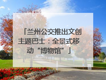 兰州公交推出文创主题巴士：全景式移动“博物馆”