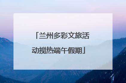 兰州多彩文旅活动搅热端午假期