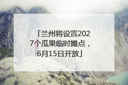 兰州将设置2027个瓜果临时摊点，6月15日开放