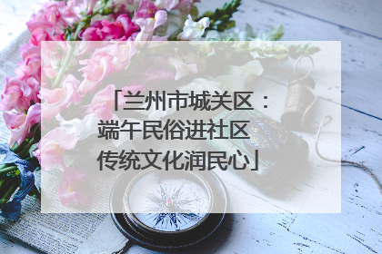 兰州市城关区：端午民俗进社区 传统文化润民心