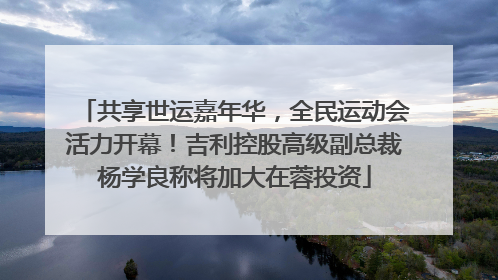 共享世运嘉年华，全民运动会活力开幕！吉利控股高级副总裁杨学良称将加大在蓉投资