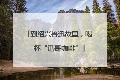 到绍兴鲁迅故里，喝一杯“迅哥咖啡”
