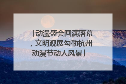 动漫盛会圆满落幕，文明观展勾勒杭州动漫节动人风景