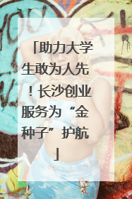 助力大学生敢为人先！长沙创业服务为“金种子”护航