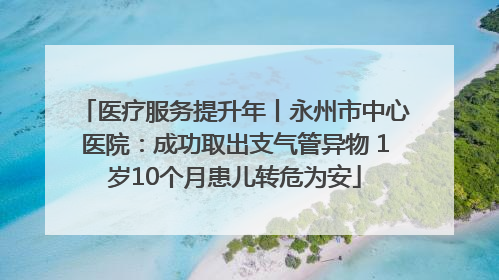 医疗服务提升年丨永州市中心医院：成功取出支气管异物 1岁10个月患儿转危为安