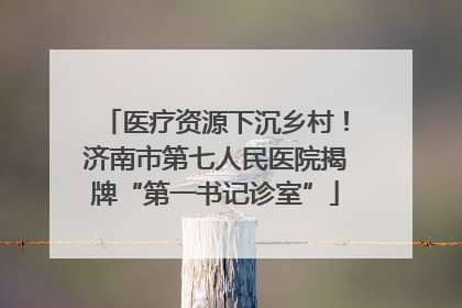 医疗资源下沉乡村！济南市第七人民医院揭牌“第一书记诊室”