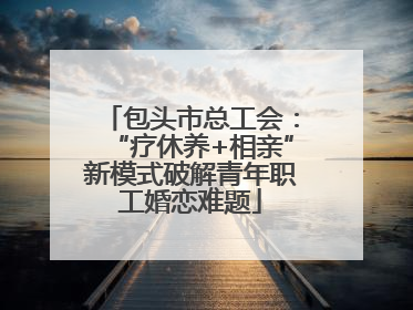 包头市总工会：“疗休养+相亲”新模式破解青年职工婚恋难题