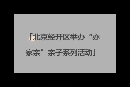 北京经开区举办“亦家亲”亲子系列活动