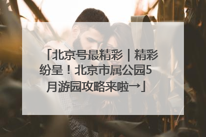 北京号最精彩｜精彩纷呈！北京市属公园5月游园攻略来啦→