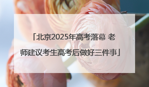 北京2025年高考落幕 老师建议考生高考后做好三件事
