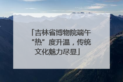 吉林省博物院端午“热”度升温，传统文化魅力尽显