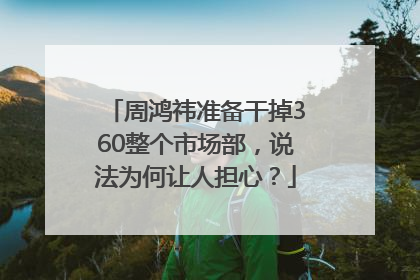 周鸿祎准备干掉360整个市场部，说法为何让人担心？