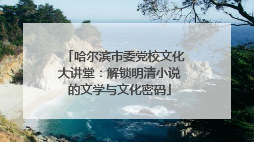 哈尔滨市委党校文化大讲堂：解锁明清小说的文学与文化密码