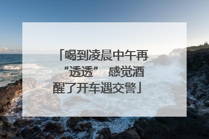 喝到凌晨中午再“透透” 感觉酒醒了开车遇交警
