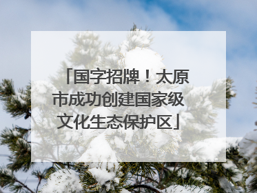 国字招牌！太原市成功创建国家级文化生态保护区