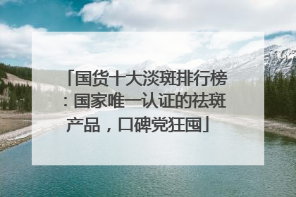 国货十大淡斑排行榜：国家唯一认证的祛斑产品，口碑党狂囤