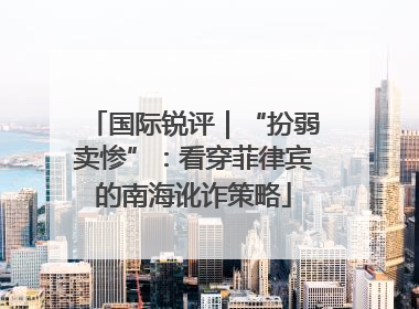 国际锐评｜“扮弱卖惨”：看穿菲律宾的南海讹诈策略